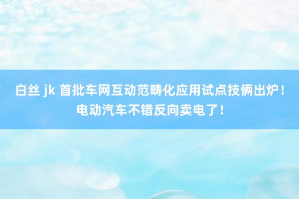 白丝 jk 首批车网互动范畴化应用试点技俩出炉！电动汽车不错反向卖电了！