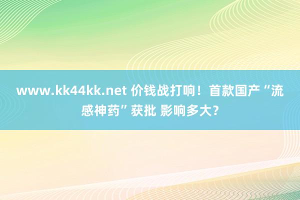 www.kk44kk.net 价钱战打响！首款国产“流感神药”获批 影响多大？