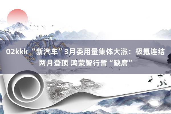 02kkk “新汽车”3月委用量集体大涨：极氪连结两月登顶 鸿蒙智行暂“缺席”