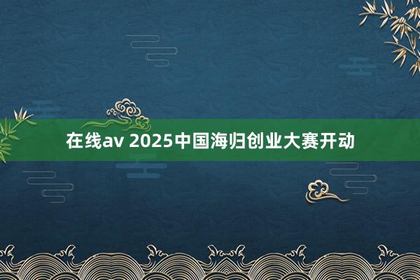 在线av 2025中国海归创业大赛开动