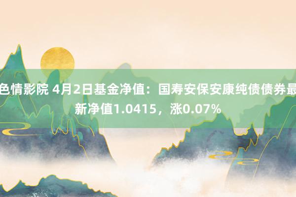 色情影院 4月2日基金净值：国寿安保安康纯债债券最新净值1.0415，涨0.07%