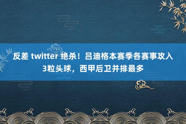 反差 twitter 绝杀！吕迪格本赛季各赛事攻入3粒头球，西甲后卫并排最多