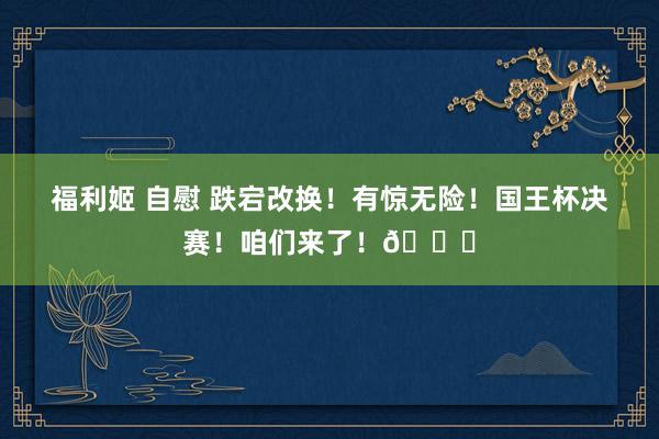 福利姬 自慰 跌宕改换！有惊无险！国王杯决赛！咱们来了！👊