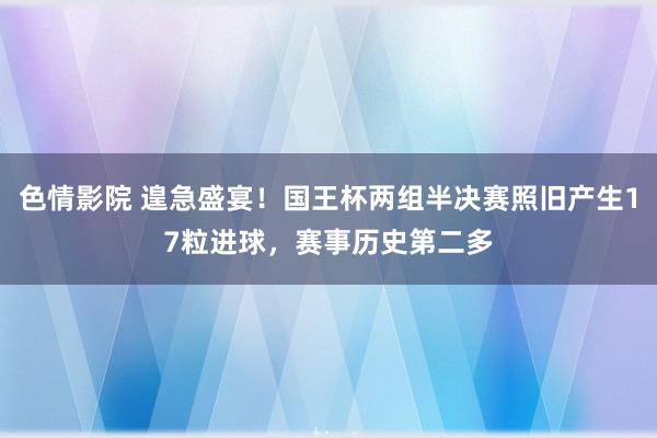 色情影院 遑急盛宴！国王杯两组半决赛照旧产生17粒进球，赛事历史第二多