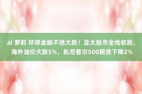 ai 萝莉 环球金融不绝大跌！亚太股市全线收跌， 海外油价大跌5%，轨范普尔500期货下降2%