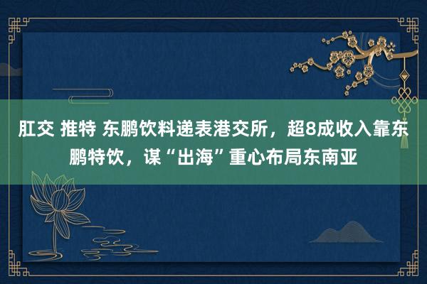 肛交 推特 东鹏饮料递表港交所，超8成收入靠东鹏特饮，谋“出海”重心布局东南亚