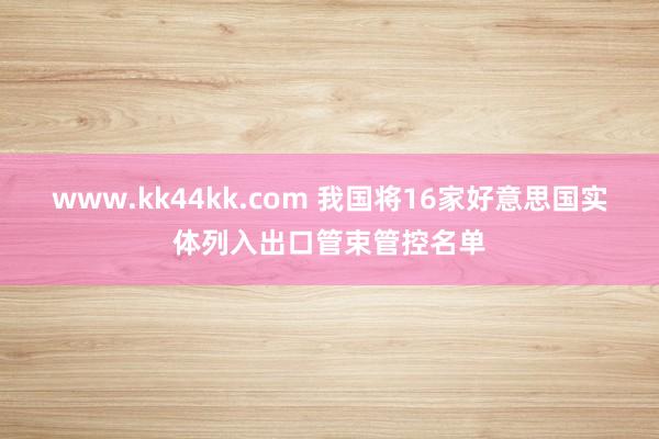 www.kk44kk.com 我国将16家好意思国实体列入出口管束管控名单