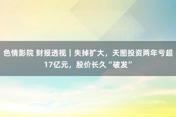 色情影院 财报透视｜失掉扩大，天图投资两年亏超17亿元，股价长久“破发”