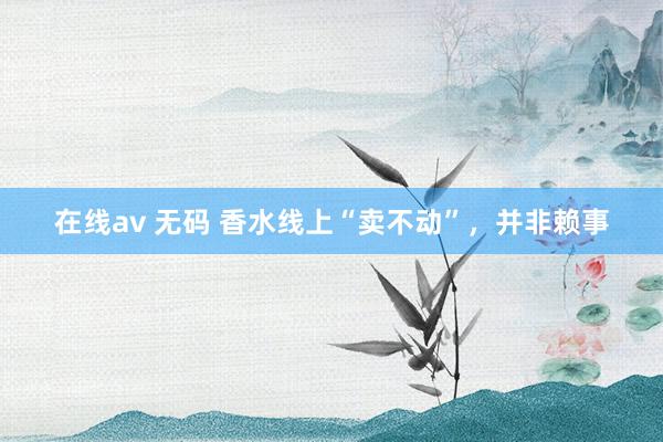 在线av 无码 香水线上“卖不动”，并非赖事