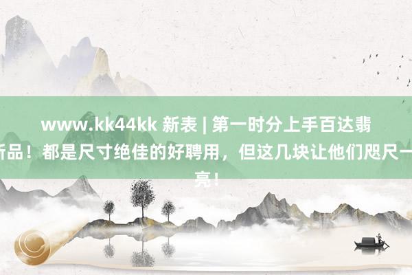 www.kk44kk 新表 | 第一时分上手百达翡丽新品！都是尺寸绝佳的好聘用，但这几块让他们咫尺一亮！