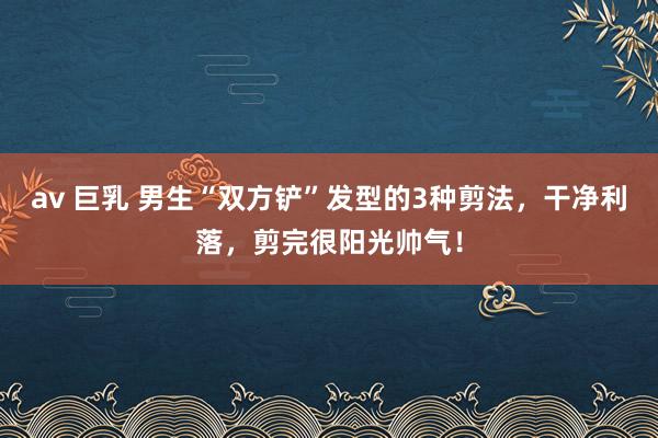 av 巨乳 男生“双方铲”发型的3种剪法，干净利落，剪完很阳光帅气！