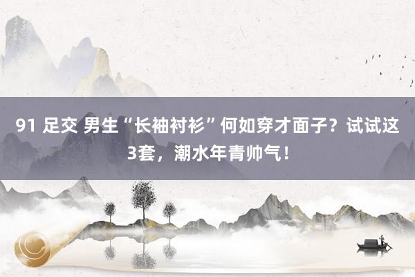 91 足交 男生“长袖衬衫”何如穿才面子？试试这3套，潮水年青帅气！