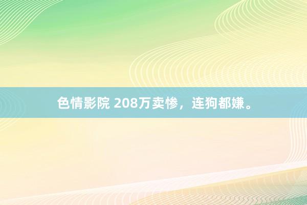 色情影院 208万卖惨，连狗都嫌。