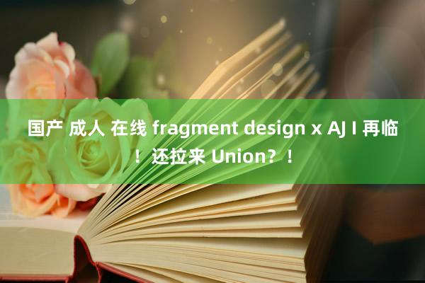 国产 成人 在线 fragment design x AJ I 再临！还拉来 Union？！
