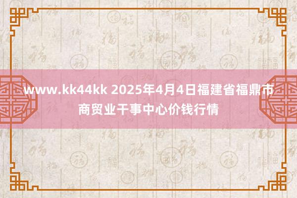 www.kk44kk 2025年4月4日福建省福鼎市商贸业干事中心价钱行情