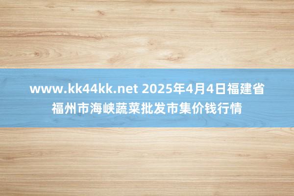 www.kk44kk.net 2025年4月4日福建省福州市海峡蔬菜批发市集价钱行情