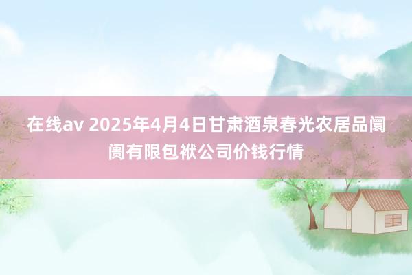 在线av 2025年4月4日甘肃酒泉春光农居品阛阓有限包袱公司价钱行情
