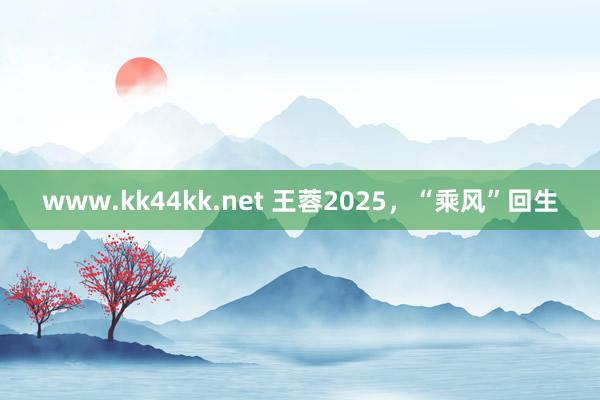 www.kk44kk.net 王蓉2025，“乘风”回生