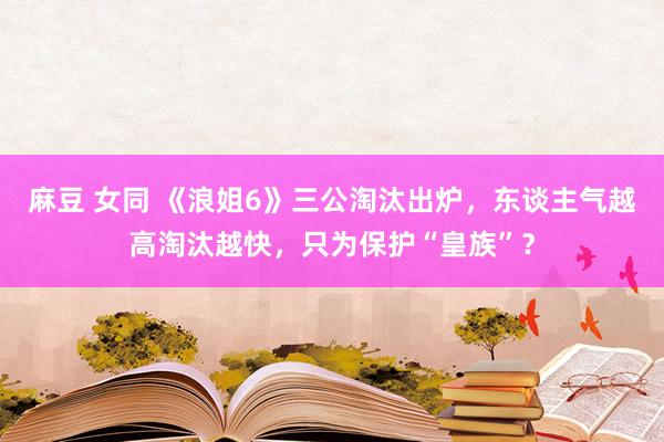 麻豆 女同 《浪姐6》三公淘汰出炉，东谈主气越高淘汰越快，只为保护“皇族”？