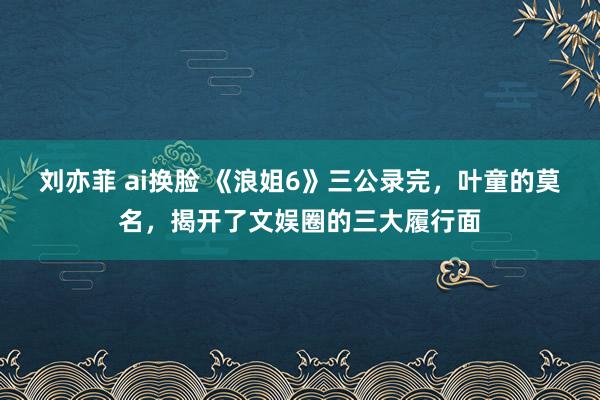 刘亦菲 ai换脸 《浪姐6》三公录完，叶童的莫名，揭开了文娱圈的三大履行面