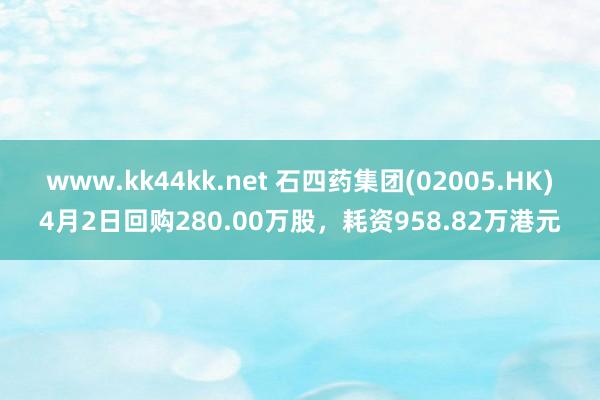 www.kk44kk.net 石四药集团(02005.HK)4月2日回购280.00万股，耗资958.82万港元