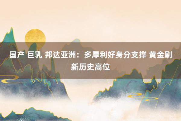国产 巨乳 邦达亚洲：多厚利好身分支撑 黄金刷新历史高位
