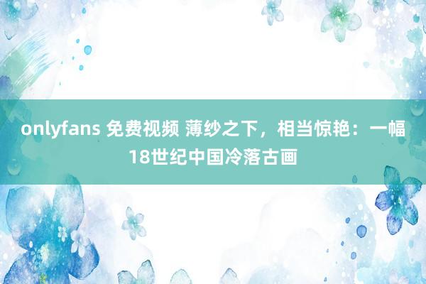 onlyfans 免费视频 薄纱之下，相当惊艳：一幅18世纪中国冷落古画