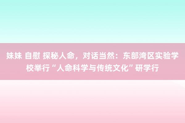 妹妹 自慰 探秘人命，对话当然：东部湾区实验学校举行“人命科学与传统文化”研学行