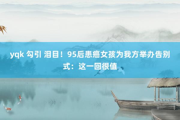 yqk 勾引 泪目!95后患癌女孩为我方举办告别式:这一回很值