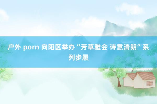 户外 porn 向阳区举办“芳草雅会 诗意清朗”系列步履