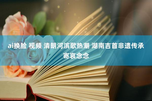 ai换脸 视频 清朗河滨歌热潮 湖南吉首非遗传承寄哀念念