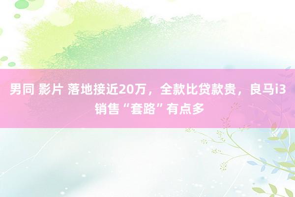 男同 影片 落地接近20万，全款比贷款贵，良马i3 销售“套路”有点多