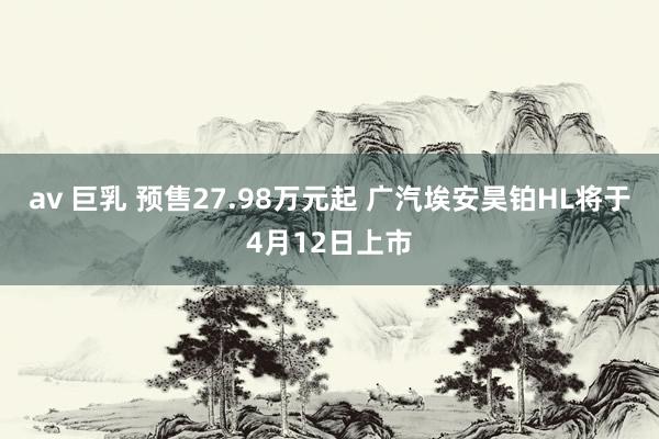 av 巨乳 预售27.98万元起 广汽埃安昊铂HL将于4月12日上市