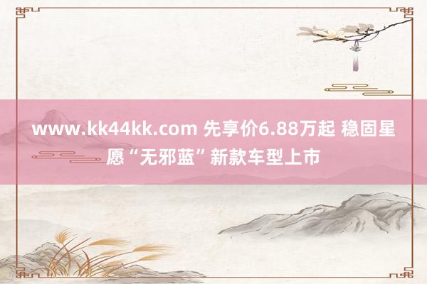 www.kk44kk.com 先享价6.88万起 稳固星愿“无邪蓝”新款车型上市