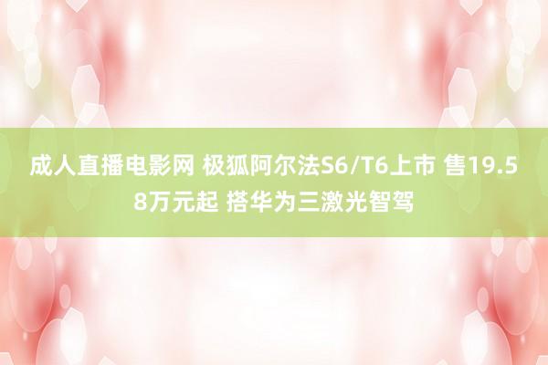 成人直播电影网 极狐阿尔法S6/T6上市 售19.58万元起 搭华为三激光智驾