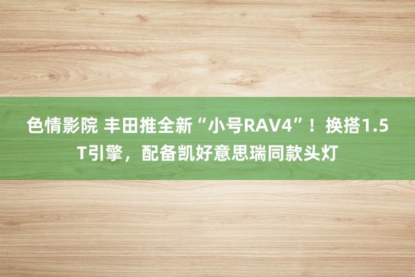 色情影院 丰田推全新“小号RAV4”！换搭1.5T引擎，配备凯好意思瑞同款头灯