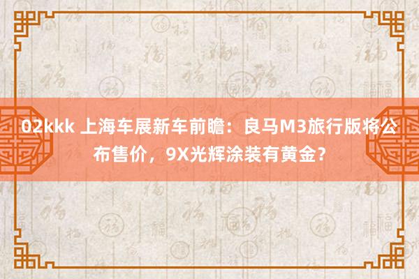 02kkk 上海车展新车前瞻：良马M3旅行版将公布售价，9X光辉涂装有黄金？