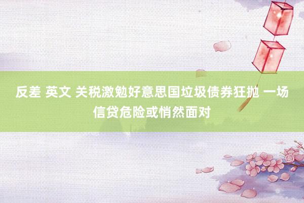 反差 英文 关税激勉好意思国垃圾债券狂抛 一场信贷危险或悄然面对