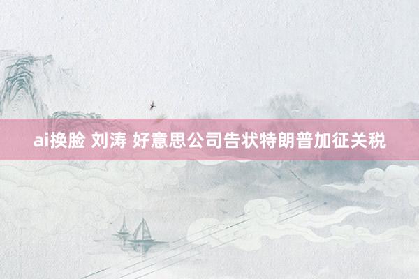 ai换脸 刘涛 好意思公司告状特朗普加征关税