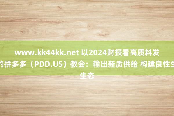 www.kk44kk.net 以2024财报看高质料发展的拼多多（PDD.US）教会：输出新质供给 构建良性生态