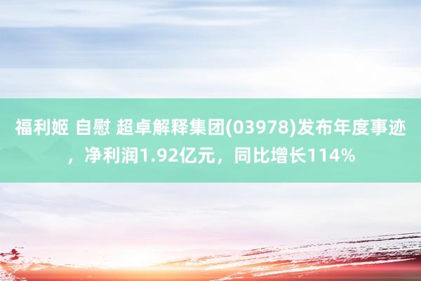 福利姬 自慰 超卓解释集团(03978)发布年度事迹，净利润1.92亿元，同比增长114%