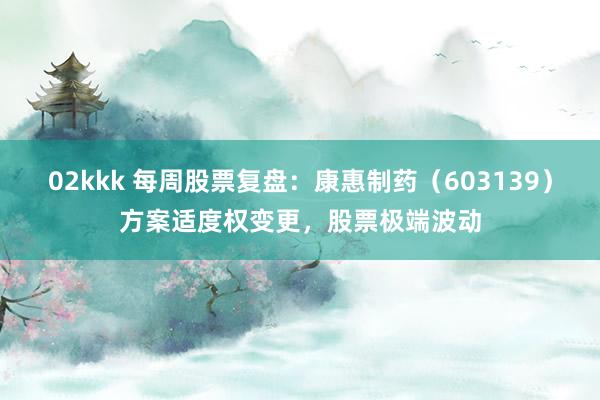 02kkk 每周股票复盘：康惠制药（603139）方案适度权变更，股票极端波动