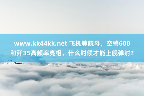 www.kk44kk.net 飞机等航母，空警600和歼35高频率亮相，什么时候才能上舰弹射？