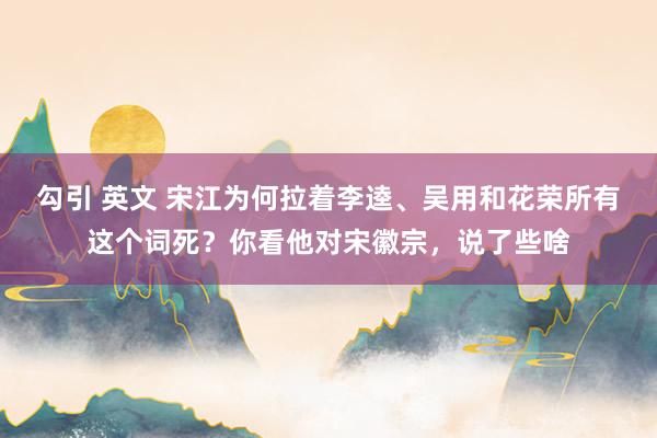 勾引 英文 宋江为何拉着李逵、吴用和花荣所有这个词死？你看他对宋徽宗，说了些啥
