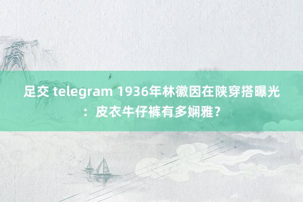 足交 telegram 1936年林徽因在陕穿搭曝光：皮衣牛仔裤有多娴雅？