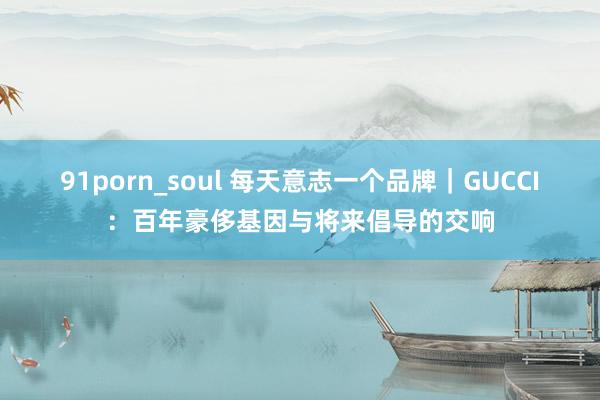 91porn_soul 每天意志一个品牌｜GUCCI：百年豪侈基因与将来倡导的交响