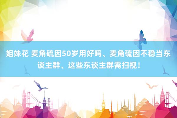 姐妹花 麦角硫因50岁用好吗、麦角硫因不稳当东谈主群、这些东谈主群需扫视！