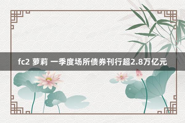 fc2 萝莉 一季度场所债券刊行超2.8万亿元