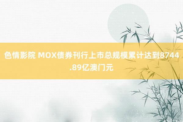 色情影院 MOX债券刊行上市总规模累计达到8744.89亿澳门元