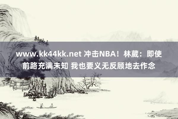www.kk44kk.net 冲击NBA！林葳：即使前路充满未知 我也要义无反顾地去作念